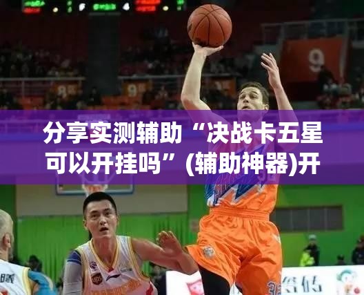 分享实测辅助“决战卡五星可以开挂吗	”(辅助神器)开挂详细教程
