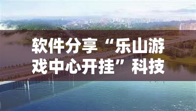 软件分享“乐山游戏中心开挂	”科技辅助神器手机版