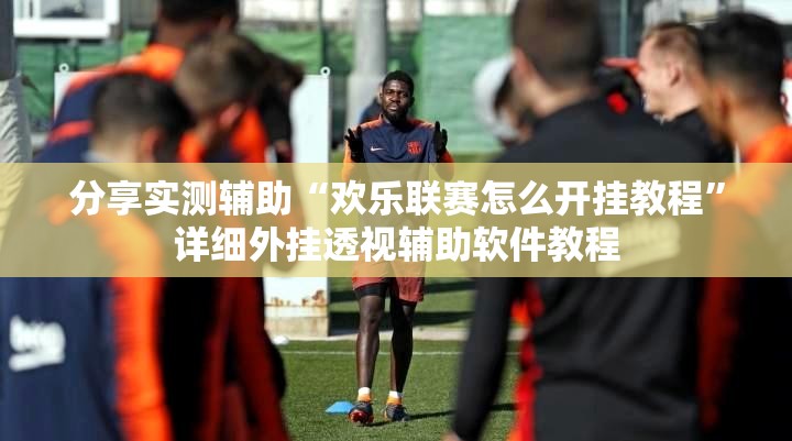 分享实测辅助“欢乐联赛怎么开挂教程	”详细外挂透视辅助软件教程